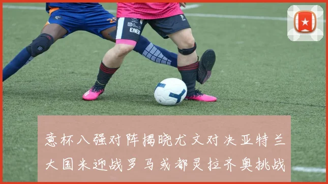 意杯八强对阵揭晓尤文对决亚特兰大国米迎战罗马或都灵拉齐奥挑战博人