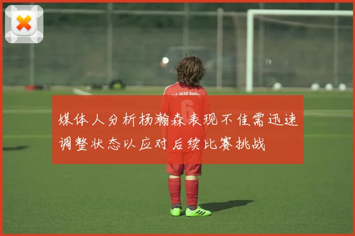 媒体人分析杨瀚森表现不佳需迅速调整状态以应对后续比赛挑战