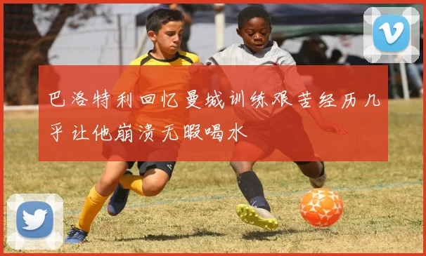 巴洛特利回忆曼城训练艰苦经历几乎让他崩溃无暇喝水