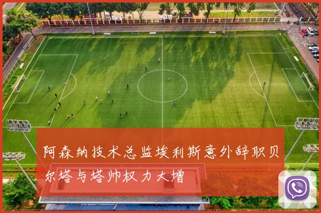 阿森纳技术总监埃利斯意外辞职贝尔塔与塔帅权力大增