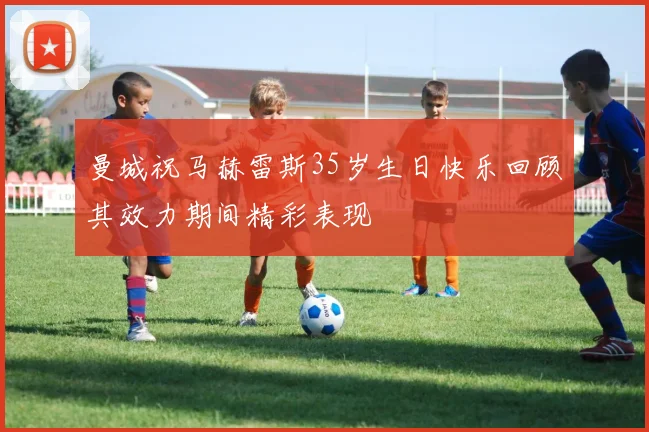 曼城祝马赫雷斯35岁生日快乐回顾其效力期间精彩表现