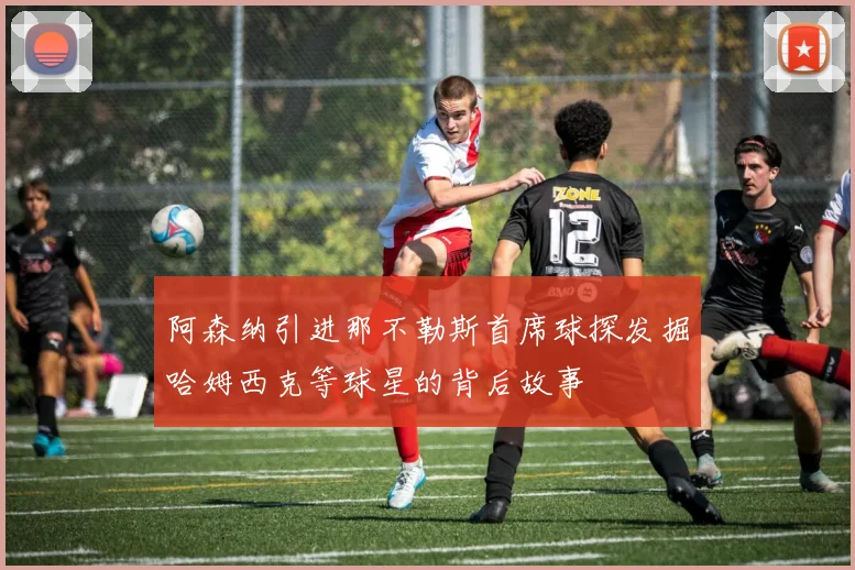 阿森纳引进那不勒斯首席球探发掘哈姆西克等球星的背后故事