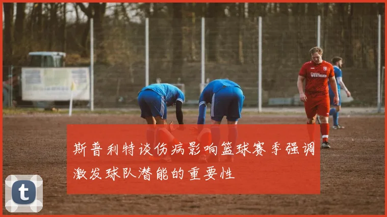 斯普利特谈伤病影响篮球赛季强调激发球队潜能的重要性