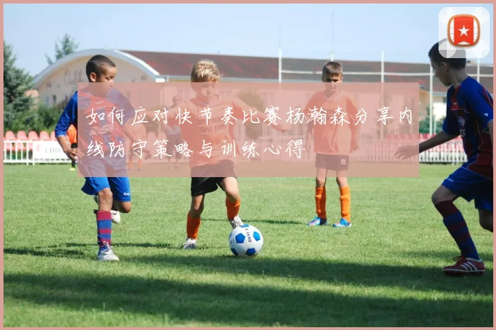如何应对快节奏比赛杨瀚森分享内线防守策略与训练心得