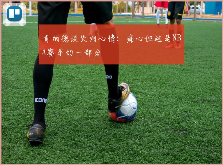 肯纳德谈失利心情：痛心但这是NBA赛季的一部分