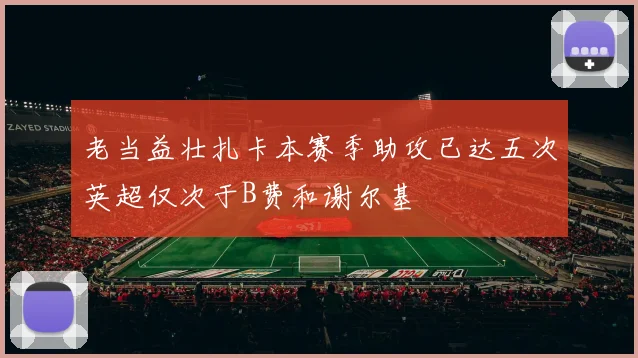 老当益壮扎卡本赛季助攻已达五次英超仅次于B费和谢尔基