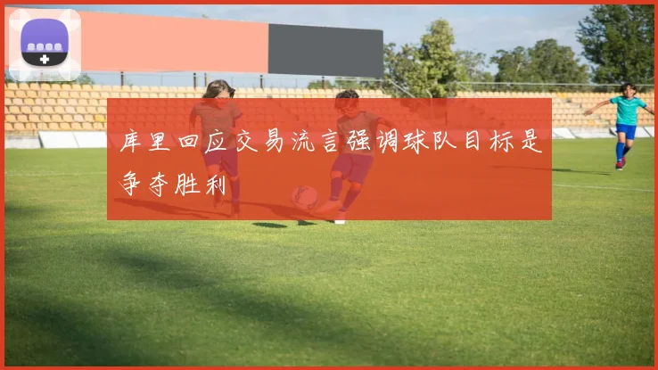库里回应交易流言强调球队目标是争夺胜利