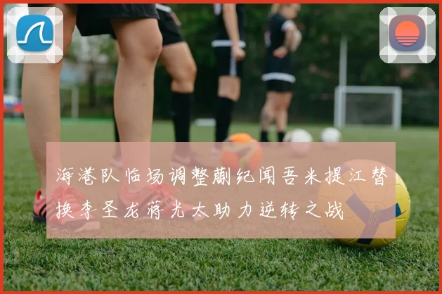 海港队临场调整蒯纪闻吾米提江替换李圣龙蒋光太助力逆转之战