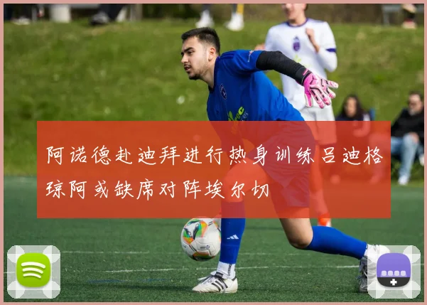 阿诺德赴迪拜进行热身训练吕迪格琼阿或缺席对阵埃尔切