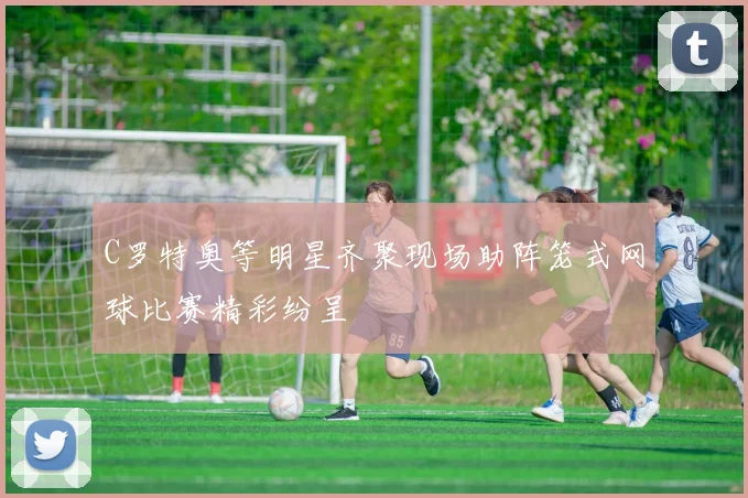C罗特奥等明星齐聚现场助阵笼式网球比赛精彩纷呈