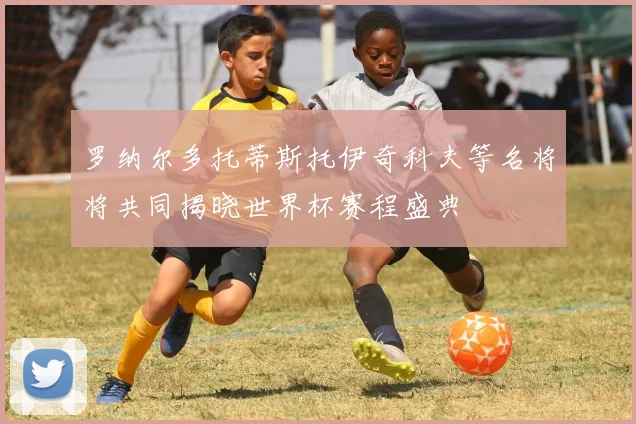罗纳尔多托蒂斯托伊奇科夫等名将将共同揭晓世界杯赛程盛典