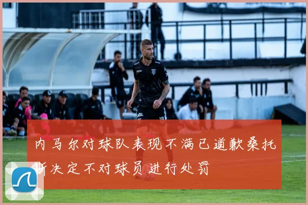 内马尔对球队表现不满已道歉桑托斯决定不对球员进行处罚