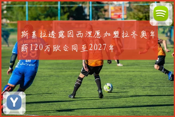 斯基拉透露因西涅愿加盟拉齐奥年薪120万欧合同至2027年