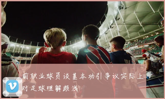 前职业球员谈基本功引争议实际上对足球理解颇浅