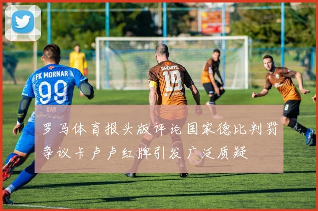 罗马体育报头版评论国家德比判罚争议卡卢卢红牌引发广泛质疑
