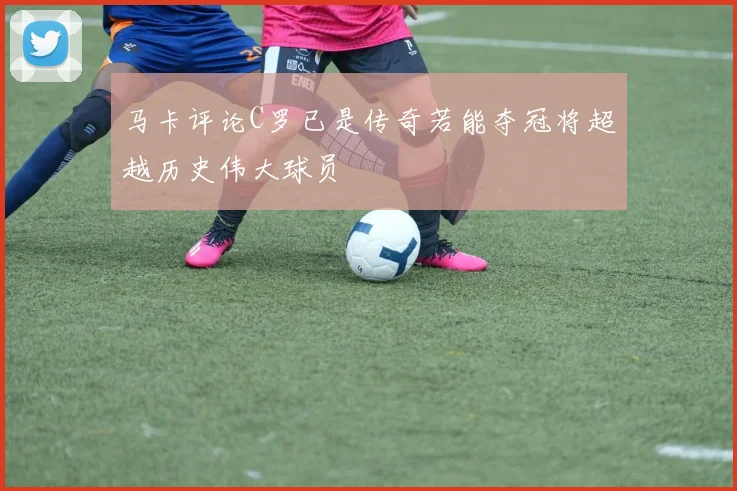 马卡评论C罗已是传奇若能夺冠将超越历史伟大球员