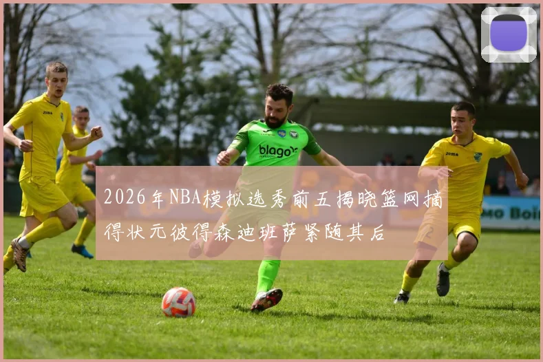 2026年NBA模拟选秀前五揭晓篮网摘得状元彼得森迪班萨紧随其后
