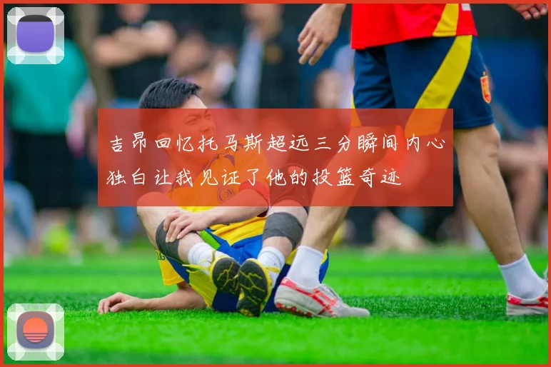 吉昂回忆托马斯超远三分瞬间内心独白让我见证了他的投篮奇迹