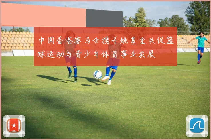 中国香港赛马会携手姚基金共促篮球运动与青少年体育事业发展