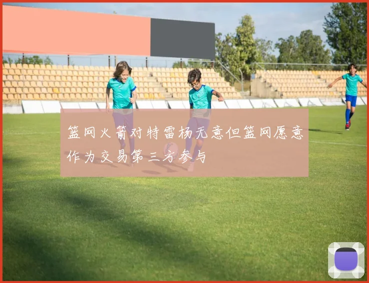 篮网火箭对特雷杨无意但篮网愿意作为交易第三方参与
