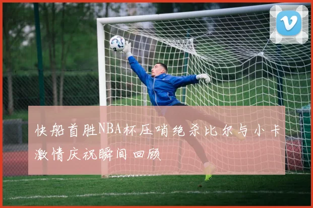 快船首胜NBA杯压哨绝杀比尔与小卡激情庆祝瞬间回顾