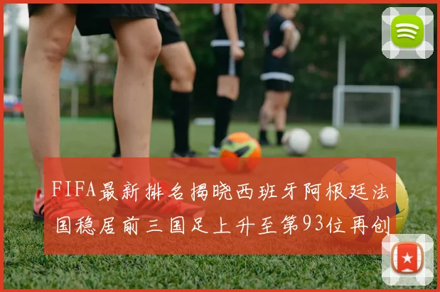 FIFA最新排名揭晓西班牙阿根廷法国稳居前三国足上升至第93位再创佳绩