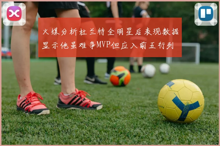 火媒分析杜兰特全明星后表现数据显示他虽难争MVP但应入前五行列