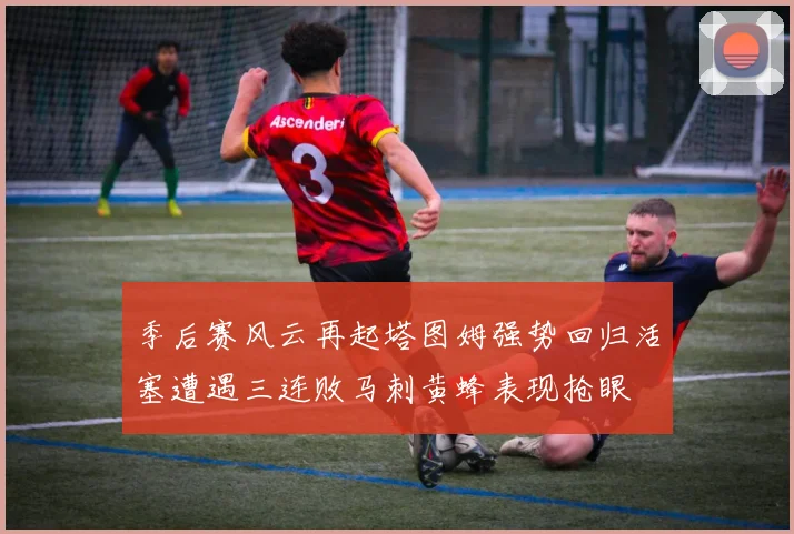 季后赛风云再起塔图姆强势回归活塞遭遇三连败马刺黄蜂表现抢眼