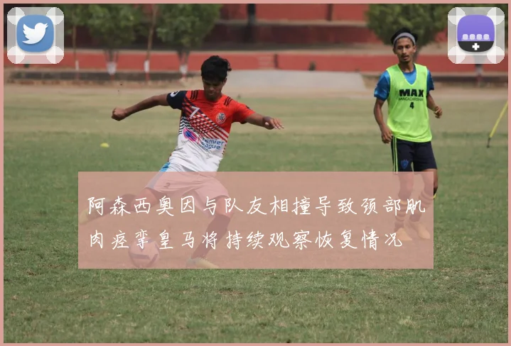 阿森西奥因与队友相撞导致颈部肌肉痉挛皇马将持续观察恢复情况