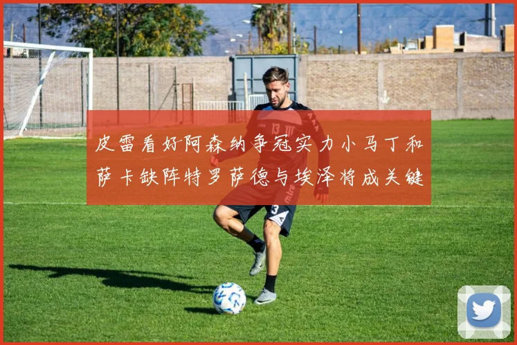 皮雷看好阿森纳争冠实力小马丁和萨卡缺阵特罗萨德与埃泽将成关键