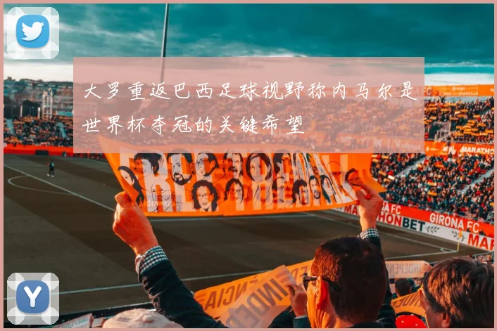 大罗重返巴西足球视野称内马尔是世界杯夺冠的关键希望