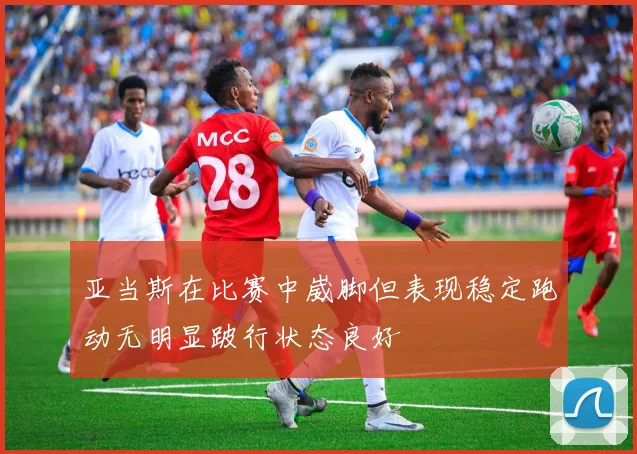亚当斯在比赛中崴脚但表现稳定跑动无明显跛行状态良好