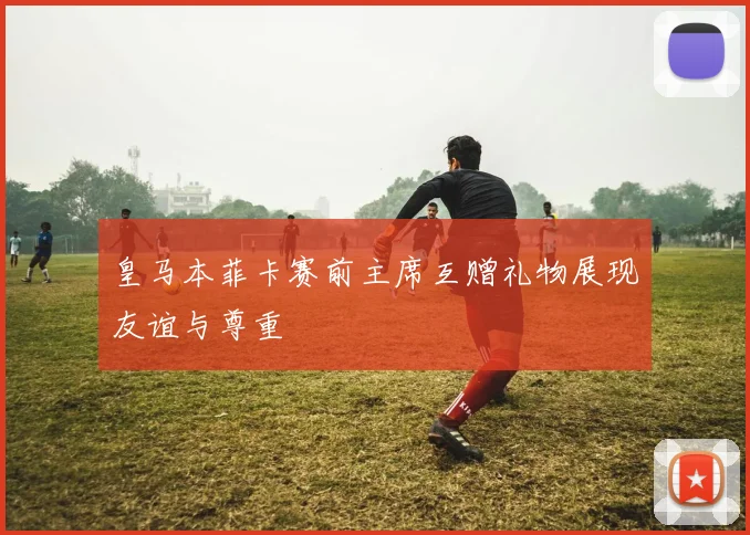 皇马本菲卡赛前主席互赠礼物展现友谊与尊重
