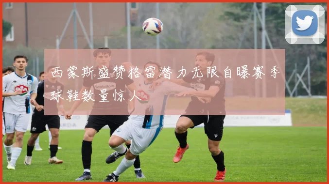 西蒙斯盛赞格雷潜力无限自曝赛季球鞋数量惊人