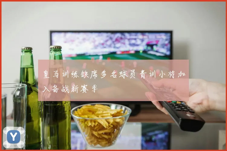皇马训练缺席多名球员青训小将加入备战新赛季