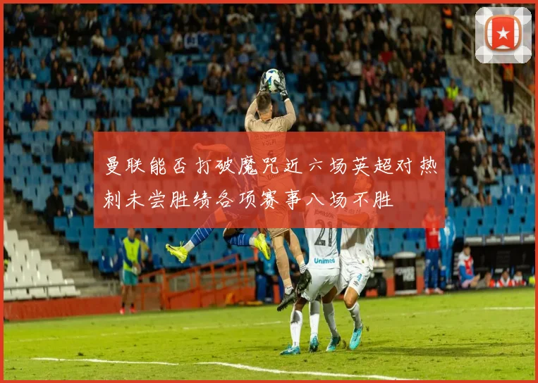 曼联能否打破魔咒近六场英超对热刺未尝胜绩各项赛事八场不胜