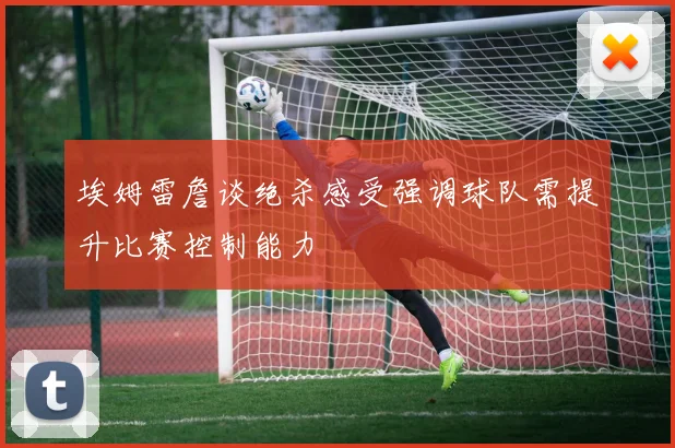 埃姆雷詹谈绝杀感受强调球队需提升比赛控制能力