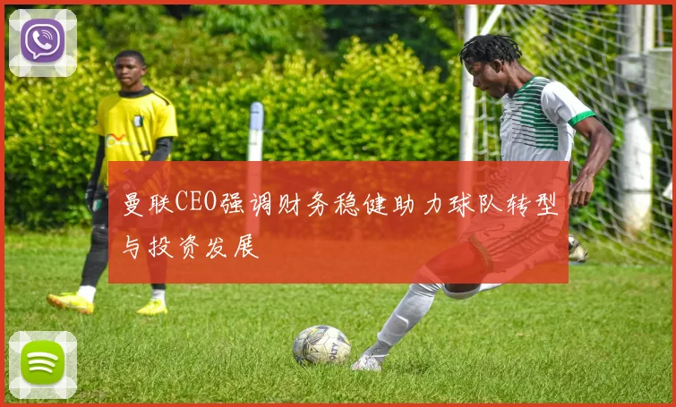 曼联CEO强调财务稳健助力球队转型与投资发展