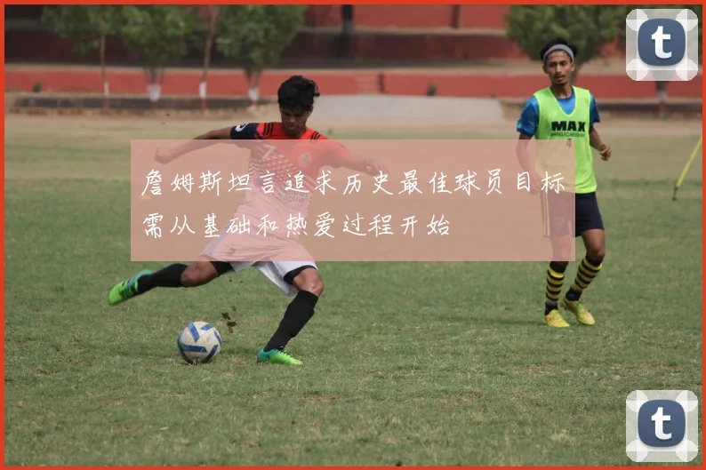 詹姆斯坦言追求历史最佳球员目标需从基础和热爱过程开始