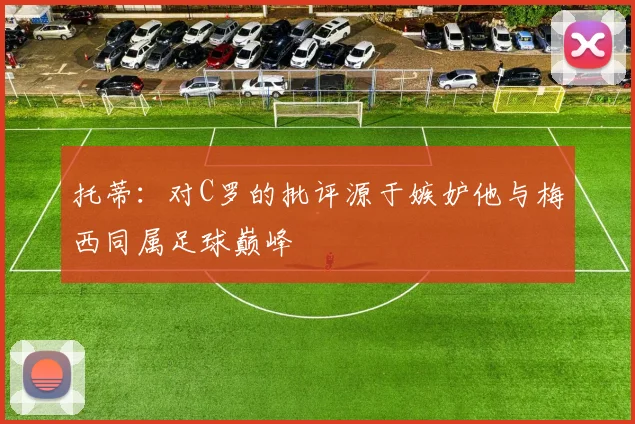 托蒂：对C罗的批评源于嫉妒他与梅西同属足球巅峰