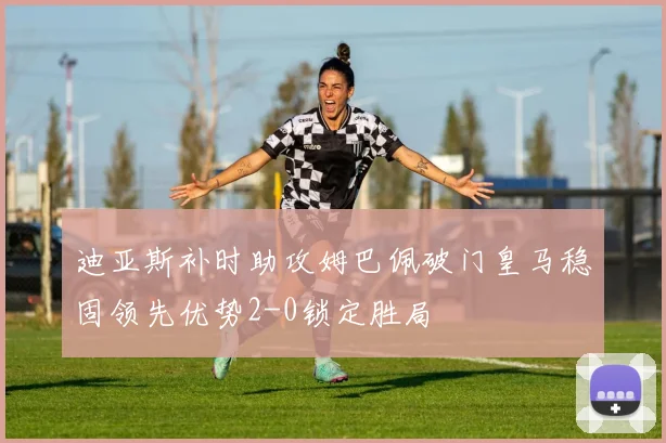 迪亚斯补时助攻姆巴佩破门皇马稳固领先优势2-0锁定胜局