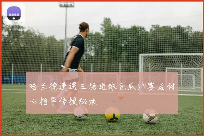 哈兰德遭遇三场进球荒瓜帅赛后耐心指导传授秘诀