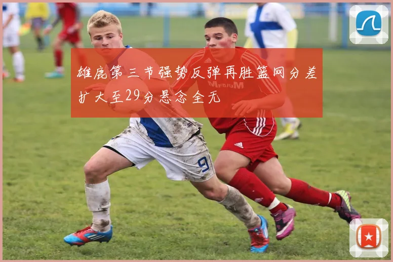 雄鹿第三节强势反弹再胜篮网分差扩大至29分悬念全无