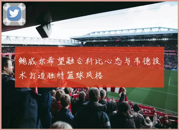 鲍威尔希望融合科比心态与韦德技术打造独特篮球风格