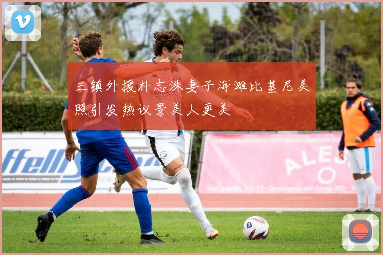 三镇外援朴志洙妻子海滩比基尼美照引发热议景美人更美