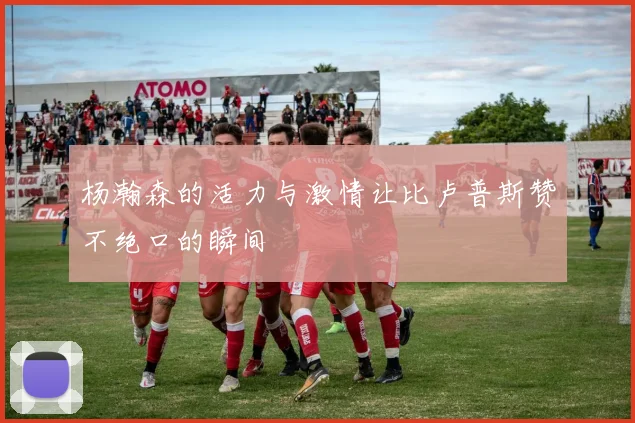 杨瀚森的活力与激情让比卢普斯赞不绝口的瞬间